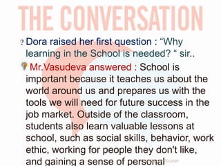 Dora raised her first question : “Why
learning in the School is needed? “ sir..
Mr.Vasudeva answered : School is
important because it teaches us about the
world around us and prepares us with the
tools we will need for future success in the
job market. Outside of the classroom,
students also learn valuable lessons at
school, such as social skills, behavior, work
ethic, working for people they don't like,
and gaining a sense of personalTCP PRESENTO-2020
 