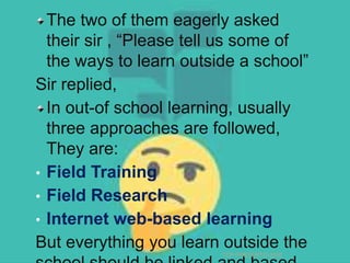 The two of them eagerly asked
their sir , “Please tell us some of
the ways to learn outside a school”
Sir replied,
In out-of school learning, usually
three approaches are followed,
They are:
• Field Training
• Field Research
• Internet web-based learning
But everything you learn outside the
TCP PRESENTO-2020
 