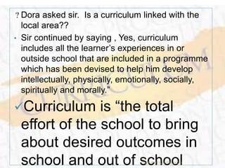 Dora asked sir. Is a curriculum linked with the
local area??
• Sir continued by saying , Yes, curriculum
includes all the learner’s experiences in or
outside school that are included in a programme
which has been devised to help him develop
intellectually, physically, emotionally, socially,
spiritually and morally.”
Curriculum is “the total
effort of the school to bring
about desired outcomes in
school and out of schoolTCP PRESENTO-2020
 