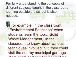 For fully understanding the concepts of
different subjects taught in the classroom,
learning outside the school is also
needed.
For example, in the classroom,
“Environmental Education” when
students learn the topic Solid
Waste Management, in the
classroom to know about various
techniques involved in it, they could
visit the nearby municipal garbageTCP PRESENTO-2020
 