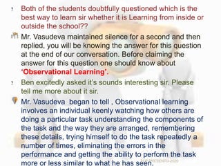 Both of the students doubtfully questioned which is the
best way to learn sir whether it is Learning from inside or
outside the school??
Mr. Vasudeva maintained silence for a second and then
replied, you will be knowing the answer for this question
at the end of our conversation. Before claiming the
answer for this question one should know about
‘Observational Learning’.
Ben excitedly asked it’s sounds interesting sir. Please
tell me more about it sir.
Mr. Vasudeva began to tell , Observational learning
involves an individual keenly watching how others are
doing a particular task understanding the components of
the task and the way they are arranged, remembering
these details, trying himself to do the task repeatedly a
number of times, eliminating the errors in the
performance and getting the ability to perform the task
more or less similar to what he has seen.TCP PRESENTO-2020
 