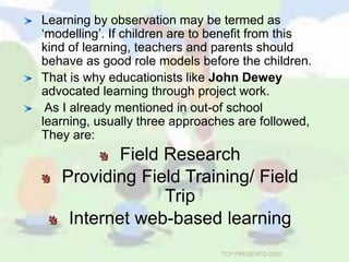 Learning by observation may be termed as
‘modelling’. If children are to benefit from this
kind of learning, teachers and parents should
behave as good role models before the children.
That is why educationists like John Dewey
advocated learning through project work.
As I already mentioned in out-of school
learning, usually three approaches are followed,
They are:
Field Research
Providing Field Training/ Field
Trip
Internet web-based learning
TCP PRESENTO-2020
 