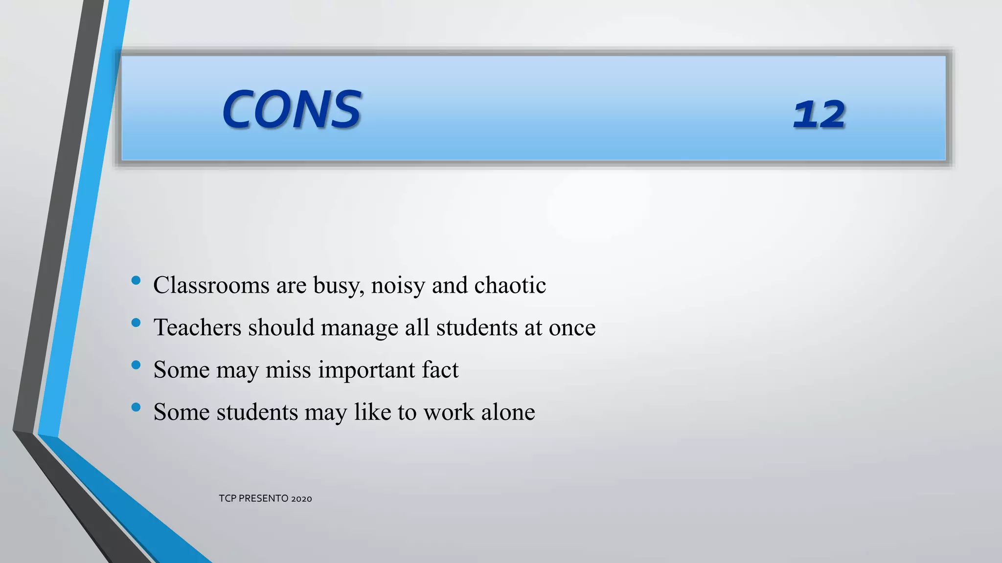 • Classrooms are busy, noisy and chaotic
• Teachers should manage all students at once
• Some may miss important fact
• Some students may like to work alone
CONS 12
TCP PRESENTO 2020
 