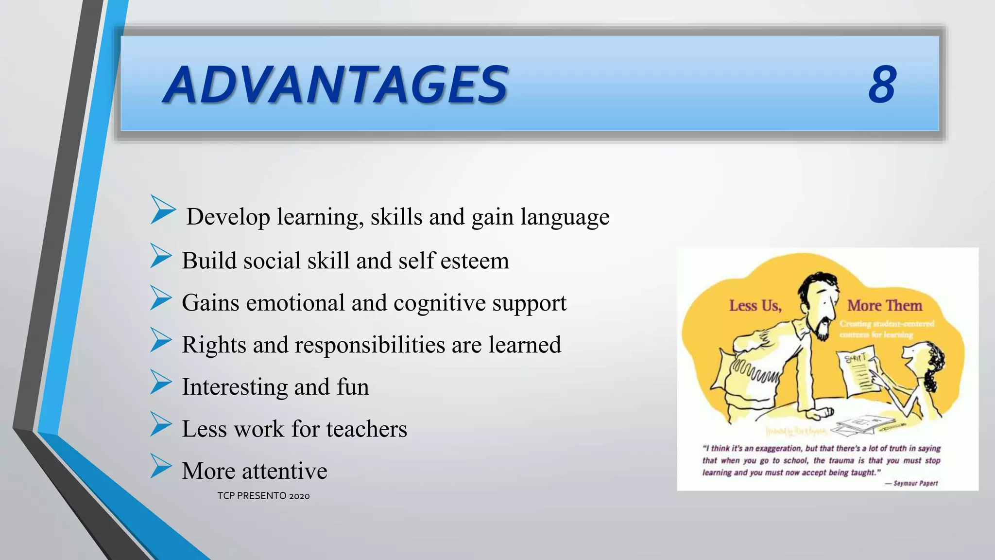ADVANTAGES 8
Develop learning, skills and gain language
 Build social skill and self esteem
 Gains emotional and cognitive support
 Rights and responsibilities are learned
 Interesting and fun
 Less work for teachers
 More attentive
TCP PRESENTO 2020
 