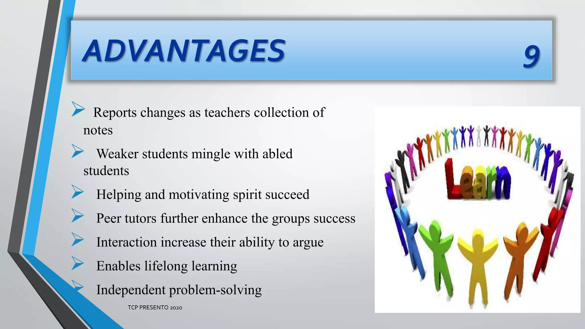 ADVANTAGES 9
 Reports changes as teachers collection of
notes
 Weaker students mingle with abled
students
 Helping and motivating spirit succeed
 Peer tutors further enhance the groups success
 Interaction increase their ability to argue
 Enables lifelong learning
 Independent problem-solving
TCP PRESENTO 2020
 