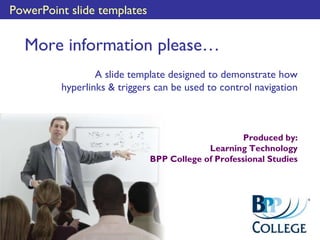 PowerPoint slide templates
More information please…
A slide template designed to demonstrate how
hyperlinks & triggers can be used to control navigation
Produced by:
Learning Technology
BPP College of Professional Studies
 