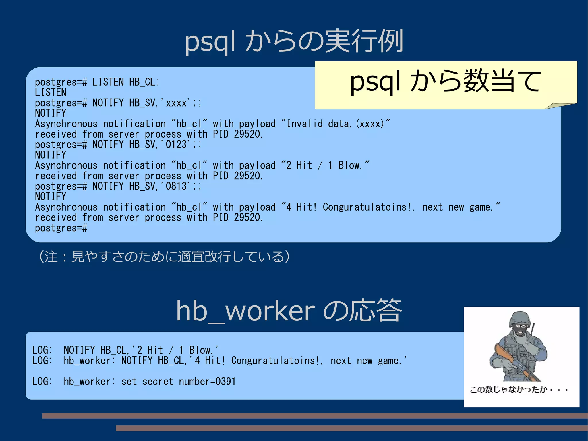 psql からの実行例
postgres=# LISTEN HB_CL;
LISTEN
postgres=# NOTIFY HB_SV,'xxxx';;
NOTIFY
Asynchronous notification "hb_cl" with payload "Invalid data.(xxxx)"
received from server process with PID 29520.
postgres=# NOTIFY HB_SV,'0123';;
NOTIFY
Asynchronous notification "hb_cl" with payload "2 Hit / 1 Blow."
received from server process with PID 29520.
postgres=# NOTIFY HB_SV,'0813';;
NOTIFY
Asynchronous notification "hb_cl" with payload "4 Hit! Conguratulatoins!, next new game."
received from server process with PID 29520.
postgres=#
hb_worker の応答
LOG: NOTIFY HB_CL,'2 Hit / 1 Blow.'
LOG: hb_worker: NOTIFY HB_CL,'4 Hit! Conguratulatoins!, next new game.'
LOG: hb_worker: set secret number=0391
（注：見やすさのために適宜改行している）
psql から数当て
 