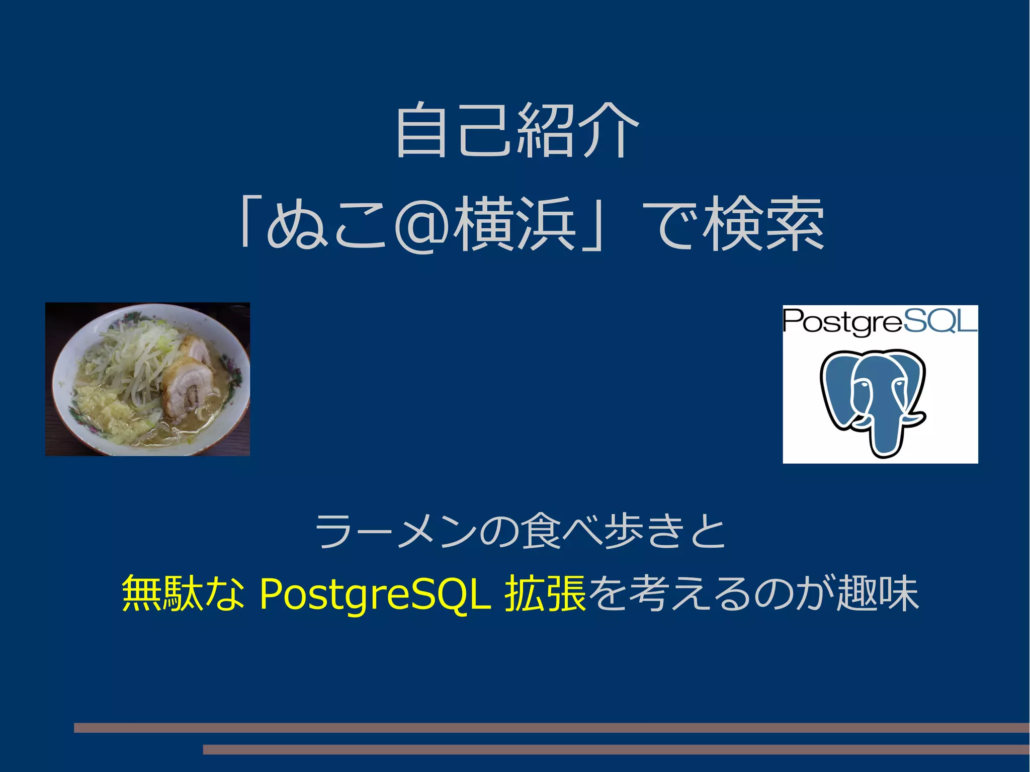 自己紹介
「ぬこ＠横浜」で検索
ラーメンの食べ歩きと
無駄な PostgreSQL 拡張を考えるのが趣味
 