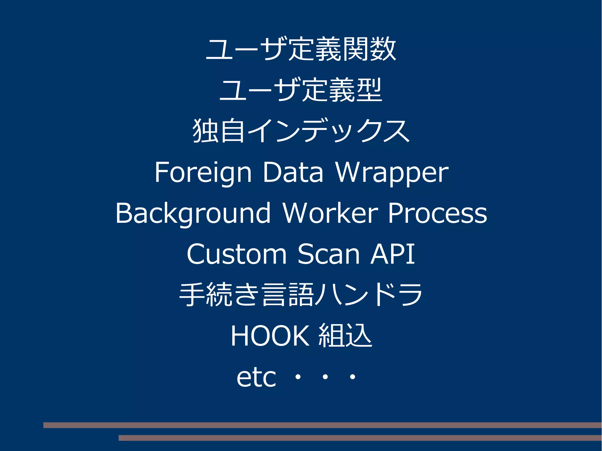 ユーザ定義関数
ユーザ定義型
独自インデックス
Foreign Data Wrapper
Background Worker Process
Custom Scan API
手続き言語ハンドラ
HOOK 組込
etc ・・・
 