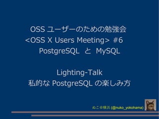 OSS ユーザーのための勉強会
<OSS X Users Meeting> #6 　
PostgreSQL と MySQL
Lighting-Talk
私的な PostgreSQL の楽しみ方
ぬこ＠横浜 (@nuko_yokohama)
 