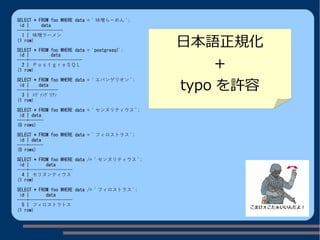 SELECT * FROM foo WHERE data = ' 味噌らーめん ';
id | data
----+--------------
1 | 味噌ラーメン
(1 row)
SELECT * FROM foo WHERE data = 'postgresql';
id | data
----+----------------------
2 | ＰｏｓｔｇｒｅＳＱＬ
(1 row)
SELECT * FROM foo WHERE data = ' エバンゲリオン ';
id | data
----+------------
3 | ｴｳﾞｧﾝｹﾞﾘｦﾝ
(1 row)
SELECT * FROM foo WHERE data = ' センヌリティウス ';
id | data
----+------
(0 rows)
SELECT * FROM foo WHERE data = ' フィロストラス ';
id | data
----+------
(0 rows)
SELECT * FROM foo WHERE data /= ' センヌリティウス ';
id | data
----+------------------
4 | セリヌンティウス
(1 row)
SELECT * FROM foo WHERE data /= ' フィロストラス ';
id | data
----+------------------
5 | フィロストラトス
(1 row)
日本語正規化
＋
typo を許容
 
