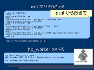 psql からの実行例
postgres=# LISTEN HB_CL;
LISTEN
postgres=# NOTIFY HB_SV,'xxxx';;
NOTIFY
Asynchronous notification "hb_cl" with payload "Invalid data.(xxxx)"
received from server process with PID 29520.
postgres=# NOTIFY HB_SV,'0123';;
NOTIFY
Asynchronous notification "hb_cl" with payload "2 Hit / 1 Blow."
received from server process with PID 29520.
postgres=# NOTIFY HB_SV,'0813';;
NOTIFY
Asynchronous notification "hb_cl" with payload "4 Hit! Conguratulatoins!, next new game."
received from server process with PID 29520.
postgres=#
hb_worker の応答
LOG: NOTIFY HB_CL,'2 Hit / 1 Blow.'
LOG: hb_worker: NOTIFY HB_CL,'4 Hit! Conguratulatoins!, next new game.'
LOG: hb_worker: set secret number=0391
（注：見やすさのために適宜改行している）
psql から数当て
 