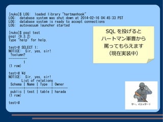 [nuko]$ LOG: loaded library "hartmanhook"
LOG: database system was shut down at 2014-02-16 04:45:33 PST
LOG: database system is ready to accept connections
LOG: autovacuum launcher started
[nuko]$ psql test
psql (9.3.2)
Type "help" for help.
test=# SELECT 1;
NOTICE: Sir, yes, sir!
?column?
----------
1
(1 row)
test=# d
NOTICE: Sir, yes, sir!
List of relations
Schema | Name | Type | Owner
--------+------+-------+--------
public | test | table | harada
(1 row)
test=#
SQL を投げると
ハートマン軍曹から
罵ってもらえます
（現在実装中）
 
