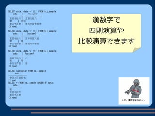 SELECT data, data + ' 拾 ' FROM ksj_sample;
data | ?column?
------------+----------------
五百壱拾六 | 五百弐拾六
零 | 壱拾
参万壱百壱 | 参万壱百壱拾壱
(3 rows)
SELECT data, data * ' 拾 ' FROM ksj_sample;
data | ?column?
------------+--------------
五百壱拾六 | 五千壱百六拾
零 | 零
参万壱百壱 | 参拾壱千壱拾
(3 rows)
SELECT data, data % ' 拾 ' FROM ksj_sample;
data | ?column?
------------+----------
五百壱拾六 | 六
零 | 零
参万壱百壱 | 壱
(3 rows)
SELECT sum(data) FROM ksj_sample;
sum
----------------
参万六百壱拾七
(1 row)
SELECT * FROM ksj_sample ORDER BY data;
data
------------
零
五百壱拾六
参万壱百壱
(3 rows)
漢数字で
四則演算や
比較演算できます
 