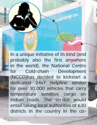 COVER FEATURE

24

In a unique initiative of its kind (and
probably also the first anywhere
in the world), the National Centre
for
Cold-chain
Development
(NCCD)has decided to kickstart a
dedicated 24x7 helpline service
for over 30,000 vehicles that carry
temperature sensitive cargo on
Indian roads. The service would
entail taking local authorities of 630
districts in the country in the coLOGISTICS TIMES October 2013

 