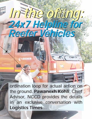 In the ofﬁng:
24x7 Helpline for
Reefer Vehicles

ordination loop for actual action on
the ground. Pawanexh Kohli, Chief
Advisor, NCCD provides the details
in an exclusive conversation with
Logistics Times…
LOGISTICS TIMES October 2013

25

 
