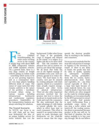COVER FEATURE

26

Pawanexh Kohli
Chief Advisor, NCCD

F

irst
thing
ﬁrst.
Oddities
notwithstanding, the
entire reefer trucking
sector in the country
is simply huge with about 8000
to 9000 refrigerated vehicles
and 25000 insulated vehicles.
On a general basis, there is a
very large volume of freight
vehicles plying on Indian roads
– something which seems to be
on an ever growing trajectory
and as a consequence there
are very large players handling
different kinds of cargo. The
nature of cargo varies but what
remains uniform is the nature
of the problem – inordinate
in-transit delays owing to
various
reasons
including
infrastructural
bottlenecks
and cumbersome regulatory
procedures. Stakeholders in
the transportation business are
always searching for solutions.
The Transit Scenario
As NCCD, our focus is on
the cold chain and we have
now kickstarted the idea of
an unique helpline service for
reefer vehicles. But ﬁrst the
LOGISTICS TIMES October 2013

background. Unlike other forms
of cargo, if the perishable
cargo is stopped and delayed
in the transit, it is subject to a
higher risk due to its short shelf
life. This risk translates into
physical loss and as anation we
need to care about this wastage.
We all know that India has
one of the highest wastage of
perishables every year. And our
primary agenda is to reduce the
losses. The food losses in the
country can’t just be ensured
by creating adequate cold chain
capacity, which on a cumulative
basis actually requires storage,
transport and other forms
of
physical infrastructure.
There are also other important
processes involved but the
greatest risk level is when the
goods are in-transit mode on the
roads and reach the consumers.
We also understand that the
major advantage of cold-chainis
to extend saleable life cycle,
which in effect buys time to
reach consumers. This effort is
wasted if we cannot reduce time
spent on roads, blockages and
bottlenecks on the roads.We
need to ensure that the cargo

spends the shortest possible
time in reaching to the markets
and consumers.
It is no secret to anybody that the
most difﬁcult process to manage
in logistics is the inventory in
transit. If there is any delay
or hassle, the goods may lose
its value in quality, quantity
or
subsequent
storability.
When moving perishablesitems like ice creams, butter,
pharmaceuticals, meat, fruits
and vegetables, etc. - any delay
onroad especially if there is
a large time lapse because of
some malaﬁde intent, the cost
could be dearly. I have been told
that vehicles are often stopped
on the roads by criminal gangs,
hoodlums, or even unnecessarily
by the RTO personnel to extract
some gratuity. And gratuity
is more forthcoming from a
perishable cargo carrier. If
you stop a reefer vehicle and
switch-off the cooling system,
the driver is pressurised because
product in his care will rot. In
that kind of situation, the best
option available is to buy your
way through. We do not believe

 