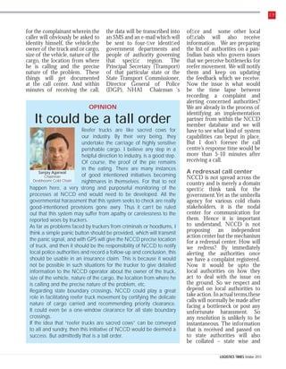 29

for the complainant wherein the
caller will obviously be asked to
identity himself, the vehicle,the
owner of the truck and or cargo,
size of the vehicle, nature of the
cargo, the location from where
he is calling and the precise
nature of the problem. These
things will get documented
at the call center. And within
minutes of receiving the call,

the data will be transcribed into
an SMS and an e-mail which will
be sent to four-ﬁve identiﬁed
government departments and
people of authority governing
that speciﬁc region. The
Principal Secretary (Transport)
of that particular state or the
State Transport Commissioner,
Director General of Police
(DGP), NHAI Chairman ‘s

OPINION

It could be a tall order
Reefer trucks are like sacred cows for
our industry. By their very being, they
undertake the carriage of highly sensitive
perishable cargo. I believe any step in a
helpful direction to industry, is a good step.
Of course, the proof of the pie remains
in the eating. There are many instances
Sanjay Agarwal
of good intentioned initiatives becoming
Chairman
Devbhoomi Cold Chain
nightmares in themselves. For that to not
happen here, a very strong and purposeful monitoring of the
processes at NCCD end would need to be developed. All the
governmental harassment that this system seeks to check are really
good-intentioned provisions gone awry. Thus it can’t be ruled
out that this system may suffer from apathy or carelessness to the
reported woes by truckers.
As far as problems faced by truckers from criminals or hoodlums, I
think a simple panic button should be provided, which will transmit
the panic signal, and with GPS will give the NCCD precise location
of truck, and then it should be the responsibility of NCCD to notify
local police authorities and record a follow-up and conclusion, this
should be usable in an insurance claim. This is because it would
not be possible in such situations for the trucker to give detailed
information to the NCCD operator about the owner of the truck,
size of the vehicle, nature of the cargo, the location from where he
is calling and the precise nature of the problem, etc.
Regarding state boundary crossings, NCCD could play a great
role in facilitating reefer truck movement by certifying the delicate
nature of cargo carried and recommending priority clearance.
It could even be a one-window clearance for all state boundary
crossings.
If the idea that “reefer trucks are sacred cows” can be conveyed
to all and sundry, then this initiative of NCCD would be deemed a
success. But admittedly that is a tall order.

ofﬁce and some other local
ofﬁcials will also receive
information. We are preparing
the list of authorities on a panIndian basis who govern issues
that we perceive bottlenecks for
reefer movement. We will notify
them and keep on updating
the feedback which we receive.
Now the issue is what would
be the time lapse between
recording a complaint and
alerting concerned authorities?
We are already in the process of
identifying an implementation
partner from within the NCCD
member database and we will
have to see what kind of system
capabilities can beput in place.
But I don’t foresee the call
centre’s response time would be
more than 5-10 minutes after
receiving a call.
A redressal call center
NCCD is not spread across the
country and is merely a domain
speciﬁc think tank for the
government.Yet as the umbrella
agency for various cold chain
stakeholders, it is the nodal
center for communication for
them. Hence it is important
to understand, NCCD is not
proposing an independent
action center but the mechanism
for a redressal center. How will
we redress? By immediately
alerting the authorities once
we have a complaint registered.
Now it would be upto the
local authorities on how they
act to deal with the issue on
the ground. So we respect and
depend on local authorities to
take action. In actual terms,these
calls will normally be made after
facing a bottleneck or post any
unfortunate harassment. So
any resolution is unlikely to be
instantaneous. The information
that is received and passed on
to state authorities will also
be collated – state wise and
LOGISTICS TIMES October 2013

 
