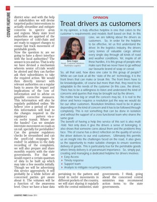COVER FEATURE

30

district wise- and with the help
of stakeholders we will devise
targetted policy interventions to
actually streamline and mitigate
concerns in speciﬁc areas
and regions. Many state level
authorities are apprised of the
importance of cold-chain and
are ready to support changes to
ensure fast track movement of
perishable goods.
Now the question is: are we
going to have a direct interface
with the local authorities? The
answer is yes and no. That is why
we have devised a mechanism
wherein senior ofﬁcials would
be alerted and they can further
ask their subordinates to take
the required action. We would
then directly interact with
relevant authorities on a regular
basis to assess the impact and
implications of the ﬂow of
information and to advise on
possible corrective measures.
This information will also be
regularly published online. We
believe over a period of time
this information will lead to
the changes required in the
regulatory
pattern via-avis reefer transit. Where are
the hassles? Can we simulate
interstate movement on roads as
on rail, specially for perishables?
Can the genuine regulatory
checks be streamlined and can
the unofﬁcial stoppages be
ended? In addition to the daily
recording of the complaints,
we will also prepare and share
monthly reports with the state
governments. For that we
would expect a certain quantum
of data to be built up which
may take a few months initially.
Though we will be advertising
this service aggressively, it will
probably be a while before all
concerned parties get aware
about it. The volumes will be
a function of the awareness
level. Once we have a base data
LOGISTICS TIMES October 2013

OPINION

Treat drivers as customers
In my opinion, a truly effective helpline is one that caters to the
customer’s requirements and models itself based on that. In this
case, we are talking about the drivers as
customers. So, in order for the helpline
to be effective, let us first understand the
driver. In the logistics industry, the drivers
carry tonnes of valuable cargo almost
every single day through all kinds of road
and weather conditions. Yet, inspite of all
Bela Gajjar
these hurdles, it is this group of people who
Head- Customer Relations
make sure that we never have to go without
Mahindra Logistics
our favourite brand of soap or cereal.
So, all that said, how does one cater to this group of people?
While we can look at all the ‘state of the art’ technology, it is the
front liners that can make or break this. The front liners have to
be knowledgeable, of course but more than that, they need to be
adaptable to the needs of the customer (in this case, the driver).
There has to be a willingness to listen and understand the kind of
concerns and queries that may be brought out by the drivers.
No matter how big or small the concern may be, it is real to the
driver and hence requires a resolution just the way we would do
for our other customers. Resolution timelines need to be in place
depending on the kind of concern and it has to be followed through
completely. This is not something that can be done in isolation
and without the support of a cross functional team who shares the
same goal.
The benefit of having a help line service of this sort is also multi
-fold. Not only does it give the drivers a sense of belonging, it
also shows that someone cares about them and the problems they
face. This of course has a direct reflection on the quality of service
the driver delivers to our end customers. Ultimately this permits
us an insight into the challenges faced on the road, it also gives
us the opportunity to make suitable changes to ensure seamless
delivery of goods. This is particularly true for the perishable goods
where timely delivery is of paramount importance. So, simply put,
creating and managing a dedicated helpline for drivers involves:
Easy Access
Timely response
Support team
Analysis to mitigate recurring concerns

pertaining to the pattern and
trend in reefer movements in
different pockets of the country,
we will start sharing it regularly
with the central ministries, state

governments. I think, going
ahead the concerned central
ministries may recommend
action items to the state
governments.

 