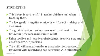 STRENGTHS
 This theory is very helpful in raising children and when
teaching them.
 The low grade is negative reinforcement for not studying, and
vice versa.
 The good behaviour produces a wanted result and the bad
behaviour produces an unwanted result.
 Using positive and negative reinforcement methods may after a
child’s behaviour problems.
 The child will mentally make an association between good
behaviour with reward and bad behaviour with punishment.
TCP PRESENTO-2020
 