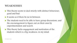 WEAKNESSES
 This theory seems to deal strictly with distinct behaviour;
good and bad.
 It seems as if there be no in between.
 The students need to be able to have group discussions, and
the encouragement to figure out on their own by
experimentation and search.
 This theory lacks engagement and motivation of the
students which is a big weakness, in my mind.
TCP PRESENTO-2020
 