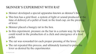 SKINNER’S EXPERIMENT WITH RAT
 Skinner developed a special apparatus known as skinner’s box.
 This box has a grid floor, a system of light or sound produced at the
time of delivery of a pellet of food, in the food cup, on the pressing
of lever.
 Skinner placed a hungry rat in the box.
 In this experiment, pressure on the bar in a certain way, by the rat
could result in the production of a click and emergence of a food
pellet.
 The rat was rewarded for each proper pressing of the lever.
 The rat repeated this process, and ultimately learned to press the
lever as desired by the experimenter.
TCP PRESENTO-2020
 