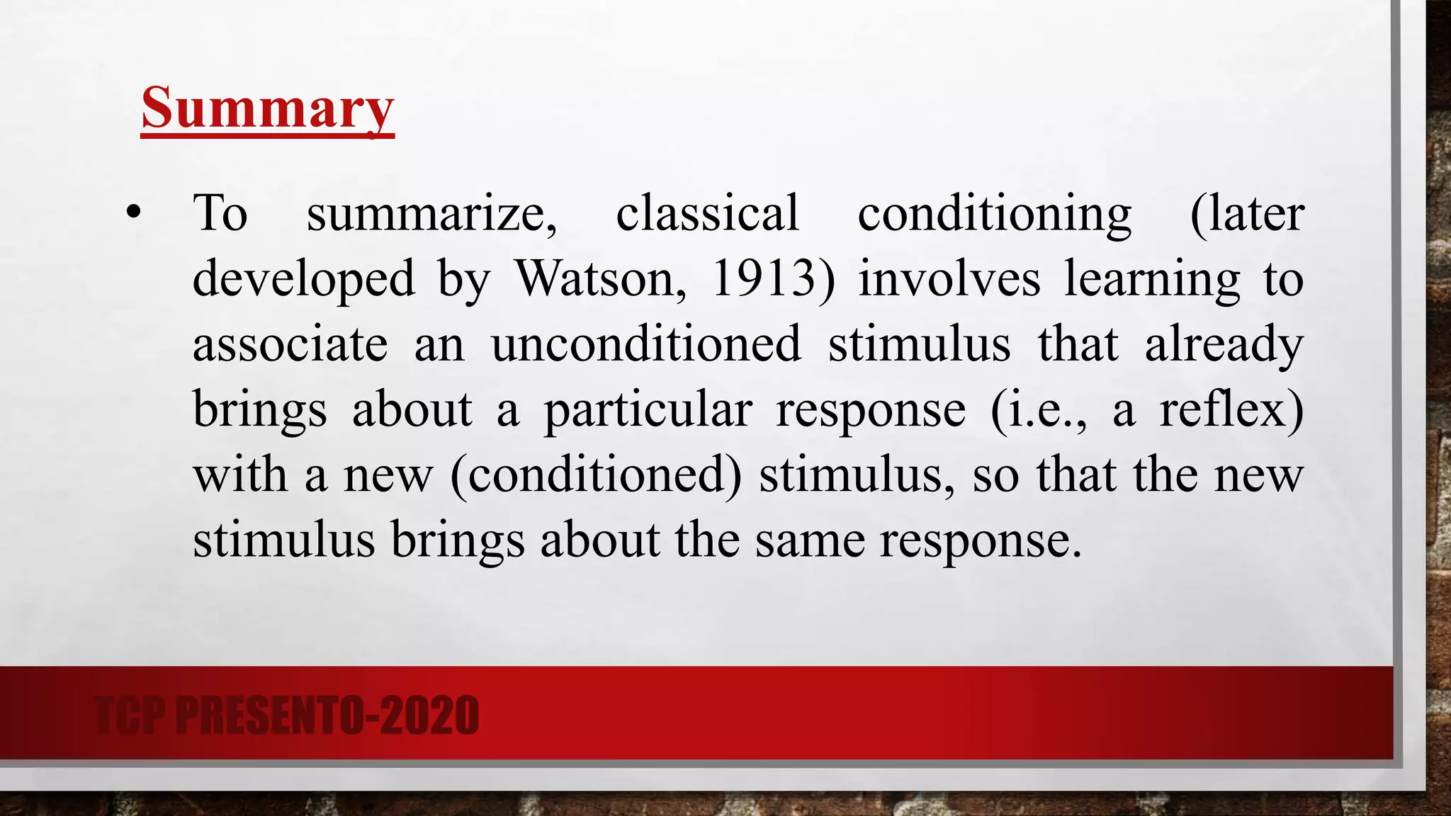 Summary
• To summarize, classical conditioning (later
developed by Watson, 1913) involves learning to
associate an unconditioned stimulus that already
brings about a particular response (i.e., a reflex)
with a new (conditioned) stimulus, so that the new
stimulus brings about the same response.
TCP PRESENTO-2020
 
