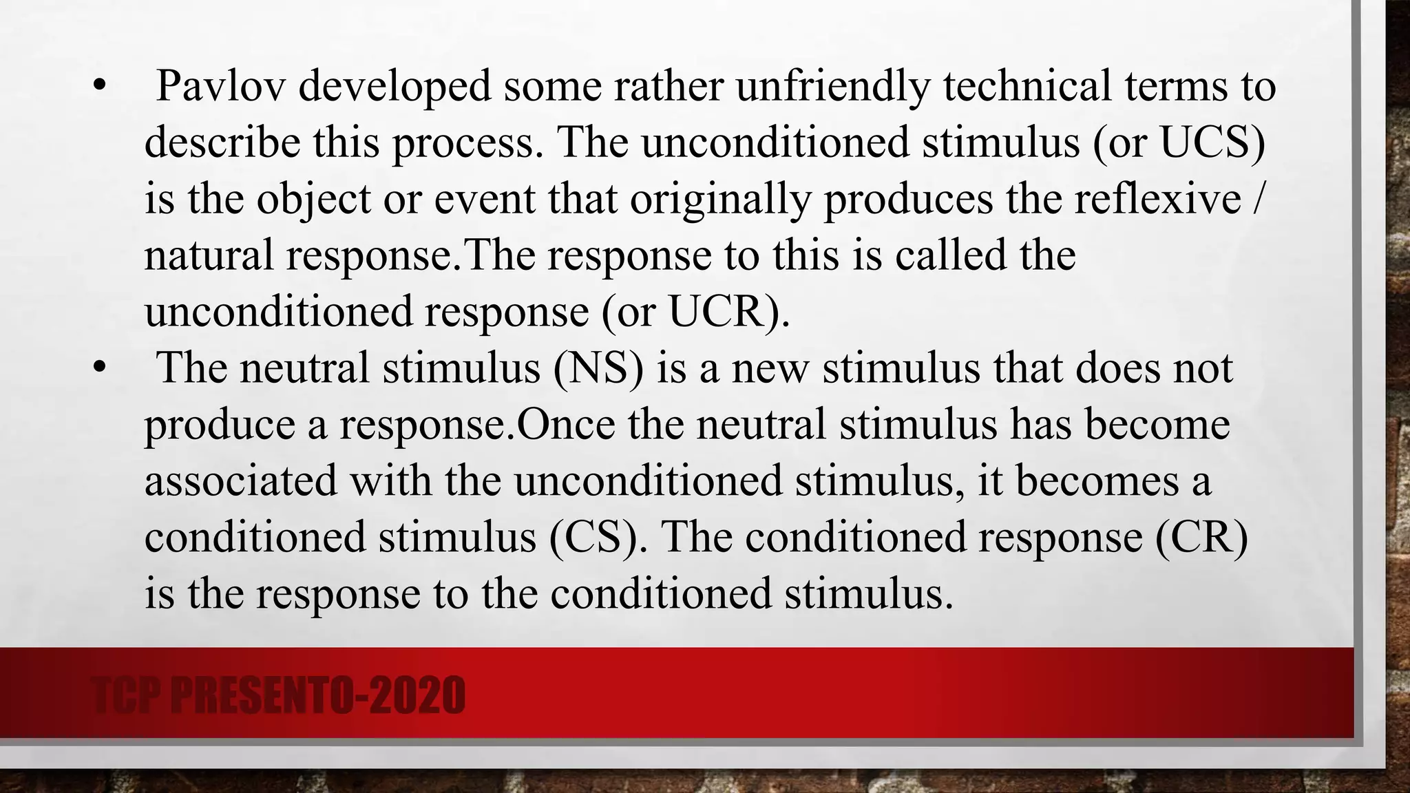 • Pavlov developed some rather unfriendly technical terms to
describe this process. The unconditioned stimulus (or UCS)
is the object or event that originally produces the reflexive /
natural response.The response to this is called the
unconditioned response (or UCR).
• The neutral stimulus (NS) is a new stimulus that does not
produce a response.Once the neutral stimulus has become
associated with the unconditioned stimulus, it becomes a
conditioned stimulus (CS). The conditioned response (CR)
is the response to the conditioned stimulus.
TCP PRESENTO-2020
 
