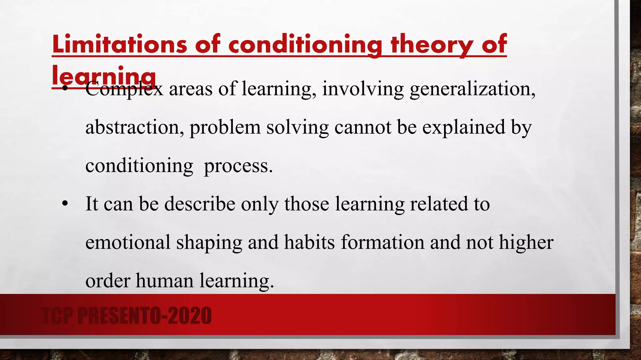 Limitations of conditioning theory of
learning• Complex areas of learning, involving generalization,
abstraction, problem solving cannot be explained by
conditioning process.
• It can be describe only those learning related to
emotional shaping and habits formation and not higher
order human learning.
TCP PRESENTO-2020
 