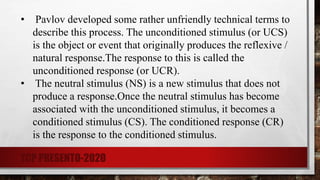 • Pavlov developed some rather unfriendly technical terms to
describe this process. The unconditioned stimulus (or UCS)
is the object or event that originally produces the reflexive /
natural response.The response to this is called the
unconditioned response (or UCR).
• The neutral stimulus (NS) is a new stimulus that does not
produce a response.Once the neutral stimulus has become
associated with the unconditioned stimulus, it becomes a
conditioned stimulus (CS). The conditioned response (CR)
is the response to the conditioned stimulus.
TCP PRESENTO-2020
 