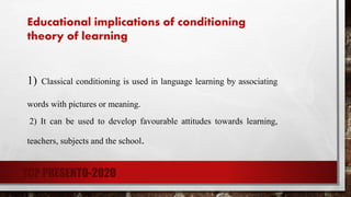 Educational implications of conditioning
theory of learning
1) Classical conditioning is used in language learning by associating
words with pictures or meaning.
2) It can be used to develop favourable attitudes towards learning,
teachers, subjects and the school.
TCP PRESENTO-2020
 