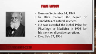 • Born on September 14, 1849
• In 1875 received the degree of
candidates of natural sciences.
• He was awarded the Nobel Prize for
Physilogy or Medicine in 1904 for
his work on digestive secretions.
• Died Feb 27, 1936
IVAN PAVLOV
TCP PRESENTO-2020
 