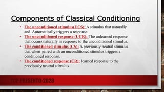 Components of Classical Conditioning
• The unconditioned stimulus(UCS): A stimulus that naturally
and. Automatically triggers a response.
• The unconditioned response (UCR): The unlearned response
that occurs naturally in response to the unconditioned stimulus.
• The conditioned stimulus (CS): A previously neutral stimulus
that when paired with an unconditioned stimulus triggers a
conditioned response.
• The conditioned response (CR): learned response to the
previously neutral stimulus
TCP PRESENTO-2020
 