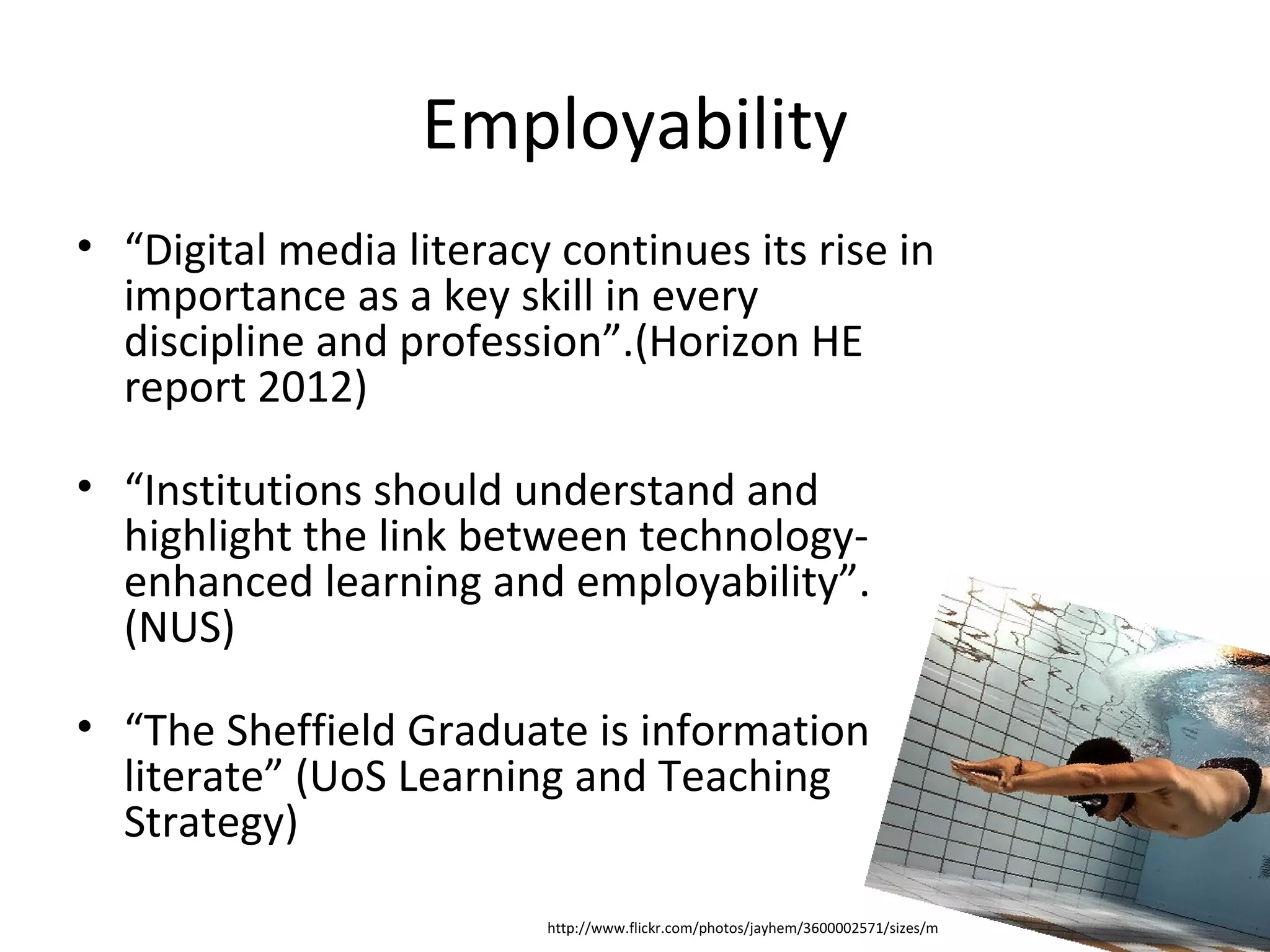 Employability
• “Digital media literacy continues its rise in
  importance as a key skill in every
  discipline and profession”.(Horizon HE
  report 2012)

• “Institutions should understand and
  highlight the link between technology-
  enhanced learning and employability”.
  (NUS)

• “The Sheffield Graduate is information
  literate” (UoS Learning and Teaching
  Strategy)

                         http://www.flickr.com/photos/jayhem/3600002571/sizes/m
 