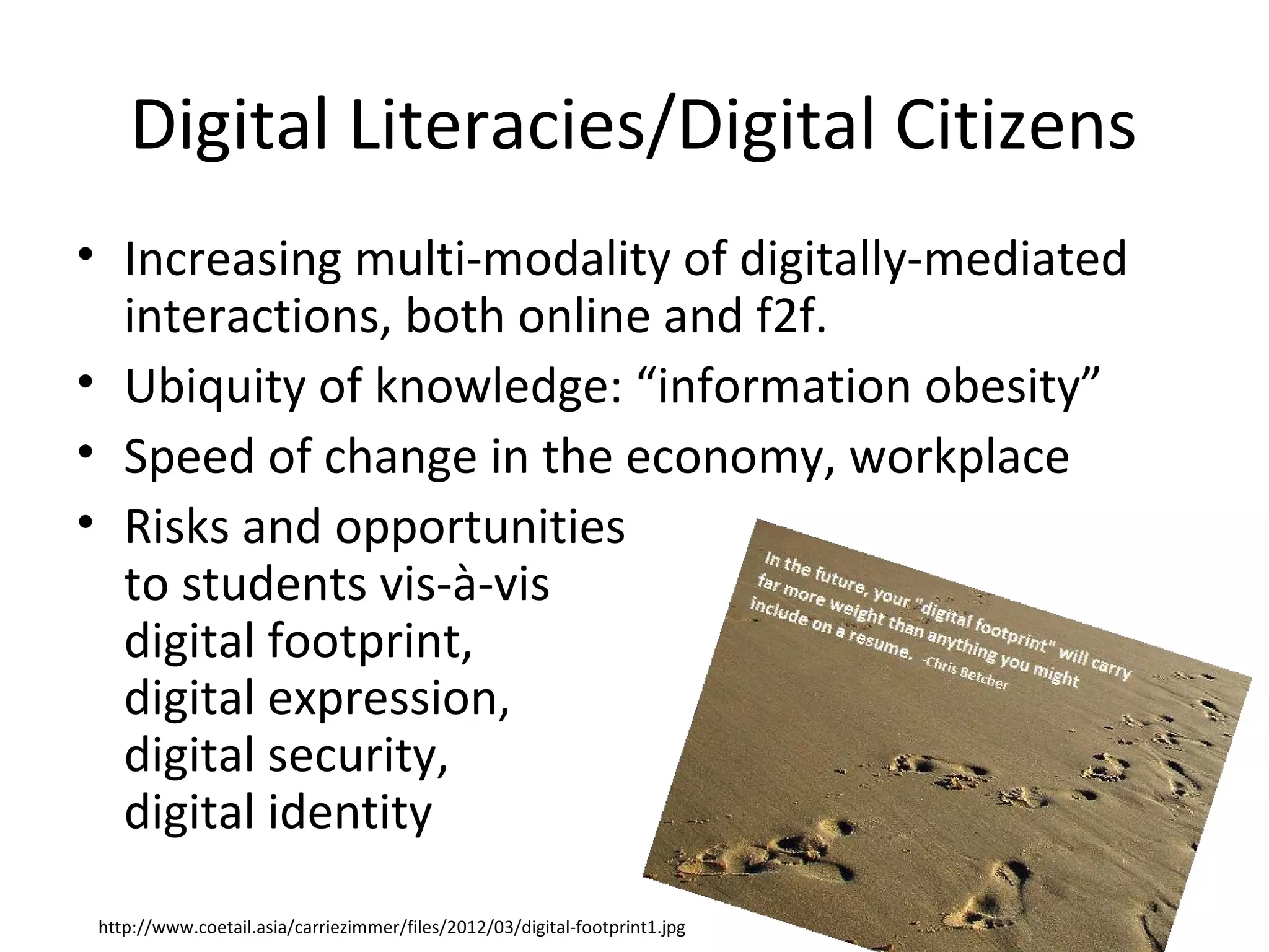 Digital Literacies/Digital Citizens
• Increasing multi-modality of digitally-mediated
  interactions, both online and f2f.
• Ubiquity of knowledge: “information obesity”
• Speed of change in the economy, workplace
• Risks and opportunities
  to students vis-à-vis
  digital footprint,
  digital expression,
  digital security,
  digital identity
 http://www.coetail.asia/carriezimmer/files/2012/03/digital-footprint1.jpg
 