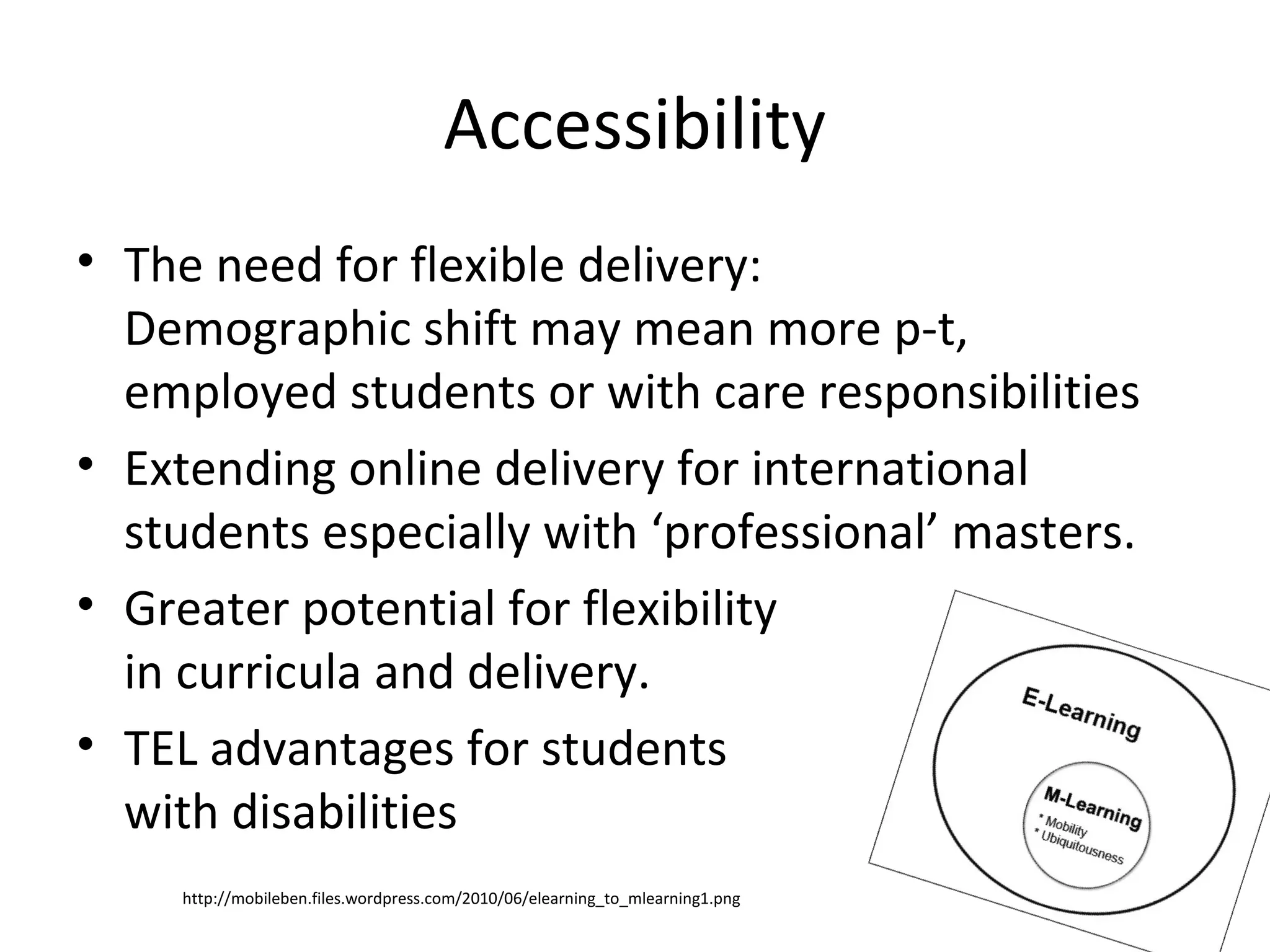 Accessibility
• The need for flexible delivery:
  Demographic shift may mean more p-t,
  employed students or with care responsibilities
• Extending online delivery for international
  students especially with ‘professional’ masters.
• Greater potential for flexibility
  in curricula and delivery.
• TEL advantages for students
  with disabilities
    http://mobileben.files.wordpress.com/2010/06/elearning_to_mlearning1.png
 