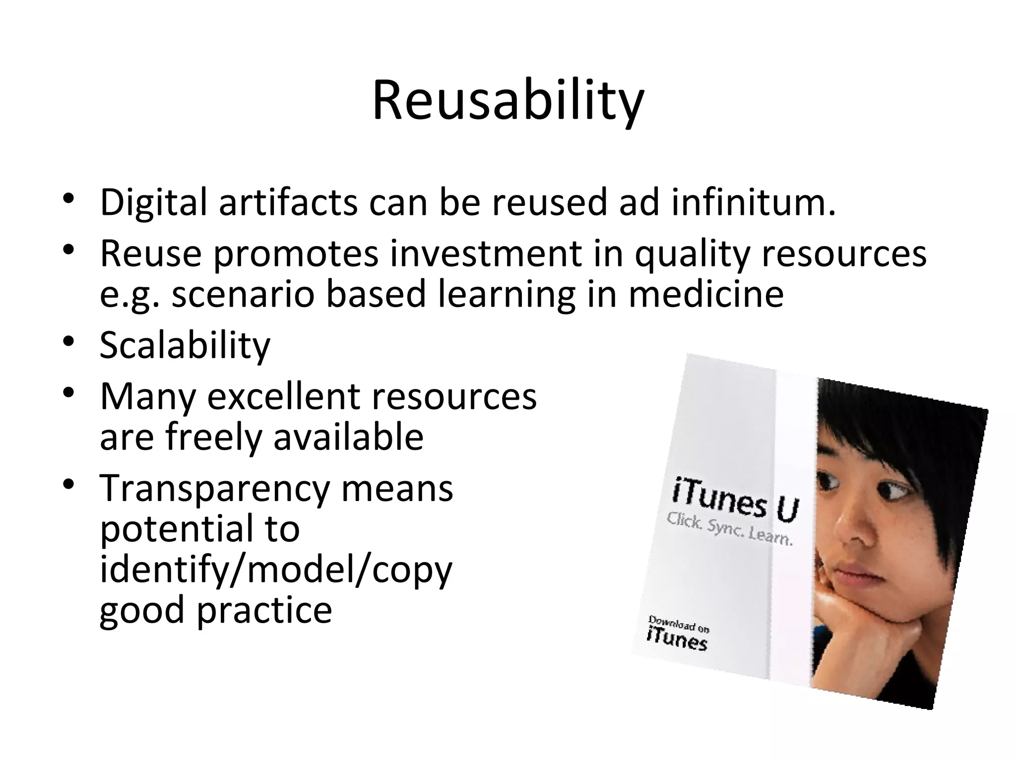Reusability
• Digital artifacts can be reused ad infinitum.
• Reuse promotes investment in quality resources
  e.g. scenario based learning in medicine
• Scalability
• Many excellent resources
  are freely available
• Transparency means
  potential to
  identify/model/copy
  good practice
 
