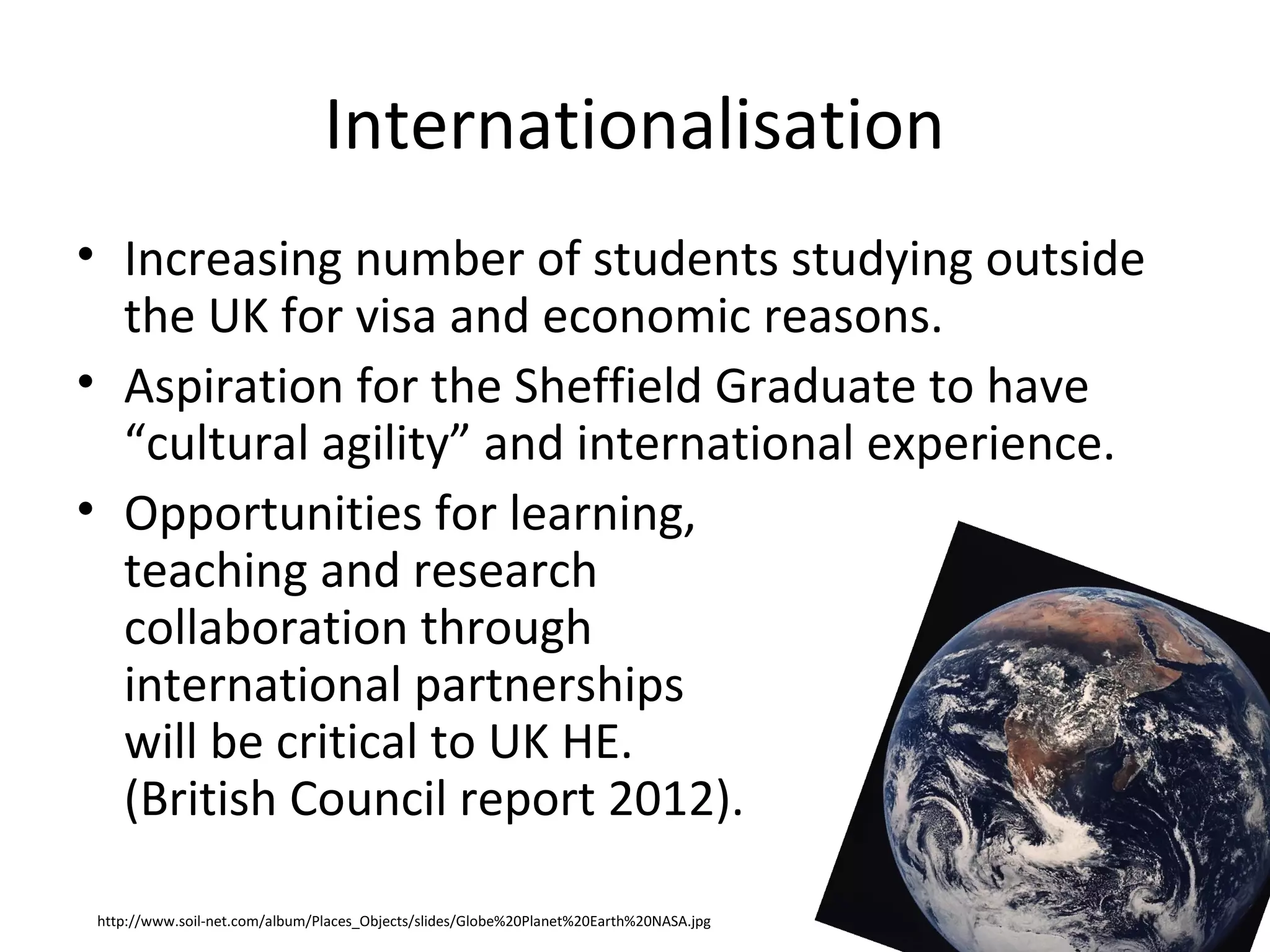 Internationalisation
• Increasing number of students studying outside
  the UK for visa and economic reasons.
• Aspiration for the Sheffield Graduate to have
  “cultural agility” and international experience.
• Opportunities for learning,
  teaching and research
  collaboration through
  international partnerships
  will be critical to UK HE.
  (British Council report 2012).

http://www.soil-net.com/album/Places_Objects/slides/Globe%20Planet%20Earth%20NASA.jpg
 