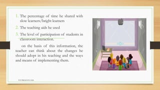 1. The percentage of time he shared with
slow learners/bright learners
2. The teaching aids he used
3. The level of participation of students in
classroom interaction.
on the basis of this information, the
teacher can think about the changes he
should adopt in his teaching and the ways
and means of implementing them.
TCP PRESENTO-2020
 