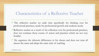 Characteristics of a Reflective Teacher
 The reflective teacher set aside time specifically for thinking over his
professional practices, needs for professional growth and students needs.
Reflective teacher as a result of his reflection over his professional practices,
does not continue those course of action and practices which are not very
fruitful.
 He organizes the inherent differences in his classes and does not treat all
classes the same and adopt the same style of teaching.
TCP PRESENTO-2020
 