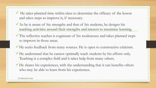  He takes planned time within class to determine the efficacy of the lesson
and takes steps to improve it, if necessary.
As he is aware of his strengths and that of his students, he designs his
teaching activities around their strengths and interest to maximize learning.
The reflective teacher is cognizant of his weaknesses and takes planned steps
to improve in those areas.
He seeks feedback from many sources. He is open to constructive criticism.
He understand that he cannot optimally teach students by his efforts only.
Teaching is a complex field and it takes help from many others.
He shares his experiences, with the understanding that it can benefits others
who may be able to learn from his experiences.
TCP PRESENTO-2020
 