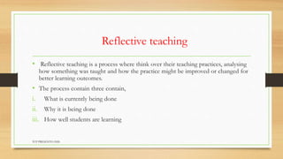 Reflective teaching
• Reflective teaching is a process where think over their teaching practices, analysing
how something was taught and how the practice might be improved or changed for
better learning outcomes.
• The process contain three contain,
i. What is currently being done
ii. Why it is being done
iii. How well students are learning
TCP PRESENTO-2020
 