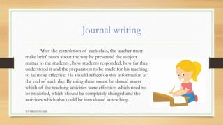 Journal writing
After the completion of each class, the teacher must
make brief notes about the way he presented the subject
matter to the students , how students responded, how far they
understood it and the preparation to be made for his teaching
to be more effective. He should reflect on this information at
the end of each day. By using these notes, he should assess
which of the teaching activities were effective, which need to
be modified, which should be completely changed and the
activities which also could be introduced in teaching.
TCP PRESENTO-2020
 