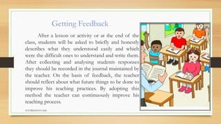 Getting Feedback
After a lesson or activity or at the end of the
class, students will be asked to briefly and honestly
describes what they understood easily and which
were the difficult ones to understand and write them.
After collecting and analysing students responses
they should be recorded in the journal maintained by
the teacher. On the basis of feedback, the teacher
should reflect about what future things to be done to
improve his teaching practices. By adopting this
method the teacher can continuously improve his
teaching process.
TCP PRESENTO-2020
 