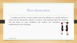 Peer observation
A teacher can invite a senior teacher whom he admires as a model teacher, to
come into his classroom, observe a session and comment upon his teaching.
On the basis of peer feedback, the teacher can introduce necessary
modifications in his teaching.
TCP PRESENTO-2020
 