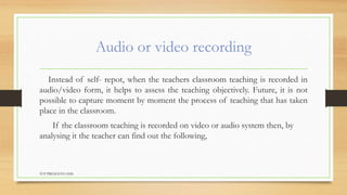 Audio or video recording
Instead of self- repot, when the teachers classroom teaching is recorded in
audio/video form, it helps to assess the teaching objectively. Future, it is not
possible to capture moment by moment the process of teaching that has taken
place in the classroom.
If the classroom teaching is recorded on video or audio system then, by
analysing it the teacher can find out the following,
TCP PRESENTO-2020
 