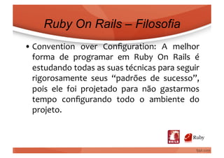 Ruby On Rails – Filosofia
• Convention	
   over	
   Conﬁguration:	
   A	
   melhor	
  
  forma	
   de	
   programar	
   em	
   Ruby	
   On	
   Rails	
   é	
  
  estudando	
  todas	
  as	
  suas	
  técnicas	
  para	
  seguir	
  
  rigorosamente	
   seus	
   “padrões	
   de	
   sucesso”,	
  
  pois	
   ele	
   foi	
   projetado	
   para	
   não	
   gastarmos	
  
  tempo	
   conﬁgurando	
   todo	
   o	
   ambiente	
   do	
  
  projeto.	
  
 