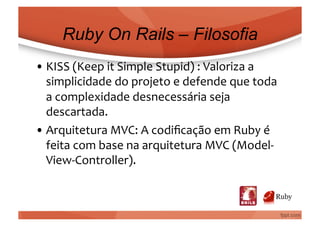 Ruby On Rails – Filosofia
• KISS	
  (Keep	
  it	
  Simple	
  Stupid)	
  :	
  Valoriza	
  a	
  
  simplicidade	
  do	
  projeto	
  e	
  defende	
  que	
  toda	
  
  a	
  complexidade	
  desnecessária	
  seja	
  
  descartada.	
  
• Arquitetura	
  MVC:	
  A	
  codiﬁcação	
  em	
  Ruby	
  é	
  
  feita	
  com	
  base	
  na	
  arquitetura	
  MVC	
  (Model-­‐
  View-­‐Controller).	
  
 