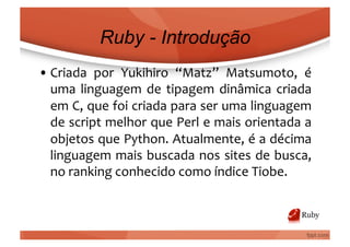 Ruby - Introdução
• Criada	
   por	
   Yukihiro	
   “Matz”	
   Matsumoto,	
   é	
  
  uma	
   linguagem	
   de	
   tipagem	
   dinâmica	
   criada	
  
  em	
  C,	
  que	
  foi	
  criada	
  para	
  ser	
  uma	
  linguagem	
  
  de	
  script	
  melhor	
  que	
  Perl	
  e	
  mais	
  orientada	
  a	
  
  objetos	
  que	
  Python.	
  Atualmente,	
  é	
  a	
  décima	
  
  linguagem	
  mais	
  buscada	
  nos	
  sites	
  de	
  busca,	
  
  no	
  ranking	
  conhecido	
  como	
  índice	
  Tiobe.	
  
 