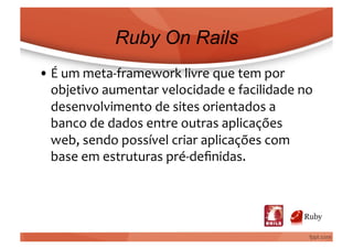 Ruby On Rails
• É	
  um	
  meta-­‐framework	
  livre	
  que	
  tem	
  por	
  
  objetivo	
  aumentar	
  velocidade	
  e	
  facilidade	
  no	
  
  desenvolvimento	
  de	
  sites	
  orientados	
  a	
  
  banco	
  de	
  dados	
  entre	
  outras	
  aplicações	
  
  web,	
  sendo	
  possível	
  criar	
  aplicações	
  com	
  
  base	
  em	
  estruturas	
  pré-­‐deﬁnidas.	
  
 